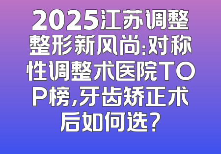 2025江苏调整整形新风尚：对称性调整术医院TOP榜，牙齿矫正术后如何选？