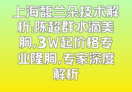 上海馥兰朵技术解析：陈超群水滴美胸，3W起价格专业隆胸，专家深度解析