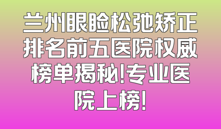 兰州眼睑松弛矫正排名前五医院权威榜单揭秘！专业医院上榜！