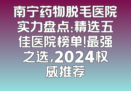 南宁药物脱毛医院实力盘点：精选五佳医院榜单！最强之选，2024权威推荐