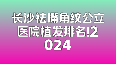 长沙祛嘴角纹公立医院植发排名!2024