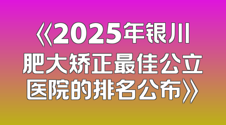 《2025年银川肥大矫正最佳公立医院的排名公布》