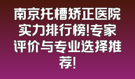 南京托槽矫正医院实力排行榜！专家评价与专业选择推荐！