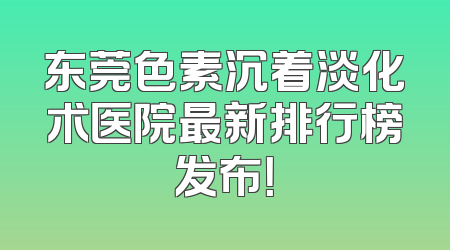 东莞色素沉着淡化术医院最新排行榜发布！