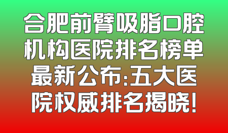 合肥前臂吸脂口腔机构医院排名榜单最新公布：五大医院权威排名揭晓！
