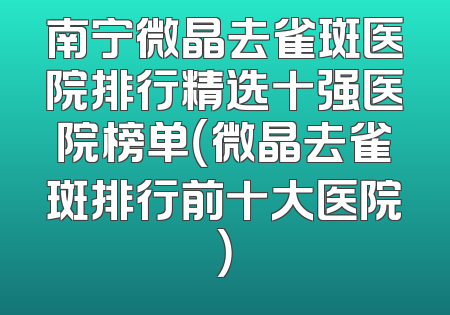 南宁微晶去雀斑医院排行精选十强医院榜单（微晶去雀斑排行前十大医院）