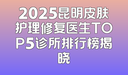2025昆明皮肤护理修复医生TOP5诊所排行榜揭晓