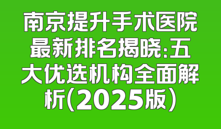 南京提升手术医院最新排名揭晓：五大优选机构全面解析（2025版）