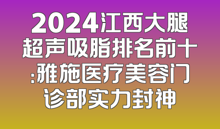 2024江西大腿超声吸脂排名前十：雅施医疗美容门诊部实力封神