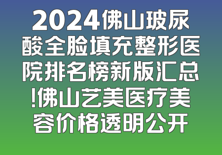 2024佛山玻尿酸全脸填充整形医院排名榜新版汇总！佛山艺美医疗美容价格透明公开