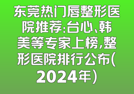 东莞热门唇整形医院推荐：台心、韩美等专家上榜，整形医院排行公布（2024年）