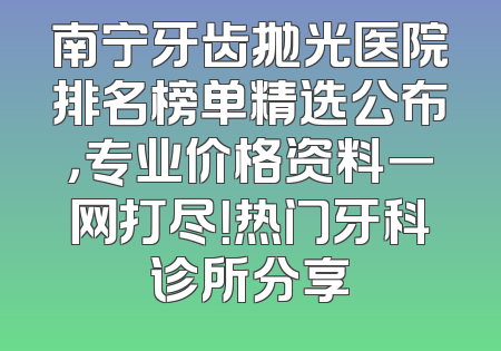 南宁牙齿抛光医院排名榜单精选公布，专业价格资料一网打尽！热门牙科诊所分享