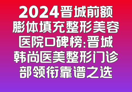 2024晋城前额膨体填充整形美容医院口碑榜：晋城韩尚医美整形门诊部领衔靠谱之选