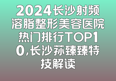 2024长沙射频溶脂整形美容医院热门排行TOP10，长沙荪臻臻特技解读