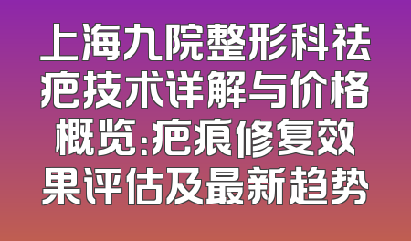 上海九院整形科祛疤技术详解与价格概览：疤痕修复效果评估及最新趋势