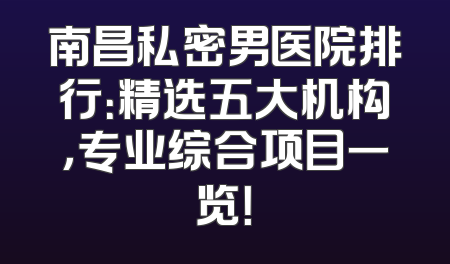 南昌私密男医院排行：精选五大机构，专业综合项目一览！