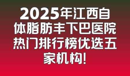 2025年江西自体脂肪丰下巴医院热门排行榜优选五家机构！