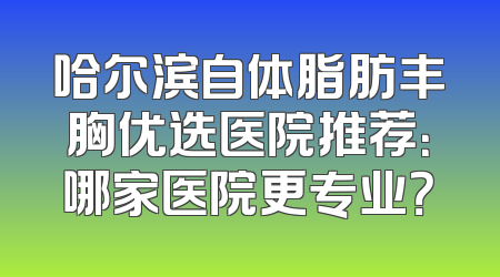 哈尔滨自体脂肪丰胸优选医院推荐：哪家医院更专业？