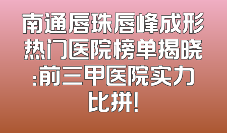 南通唇珠唇峰成形热门医院榜单揭晓：前三甲医院实力比拼！