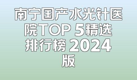 南宁国产水光针医院TOP 5精选排行榜 2024版