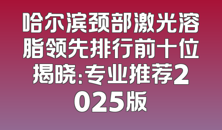 哈尔滨颈部激光溶脂领先排行前十位揭晓：专业推荐2025版