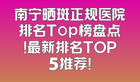 南宁晒斑正规医院排名Top榜盘点！最新排名TOP5推荐！
