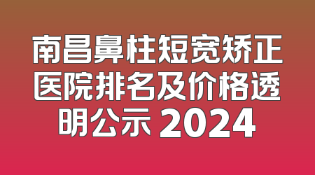 南昌鼻柱短宽矫正医院排名及价格透明公示 2024