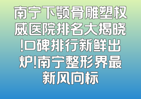 南宁下颚骨雕塑权威医院排名大揭晓！口碑排行新鲜出炉！南宁整形界最新风向标