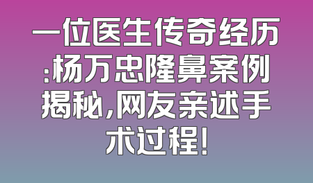 一位医生传奇经历：杨万忠隆鼻案例揭秘，网友亲述手术过程！