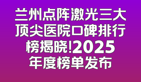 兰州点阵激光三大顶尖医院口碑排行榜揭晓！2025年度榜单发布