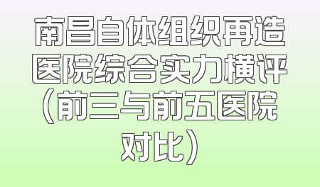南昌自体组织再造医院综合实力横评（前三与前五医院对比）