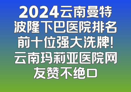 2024云南曼特波隆下巴医院排名前十位强大洗牌！云南玛莉亚医院网友赞不绝口