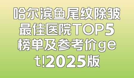 哈尔滨鱼尾纹除皱最佳医院TOP5榜单及参考价get！2025版