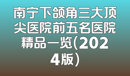 南宁下颌角三大顶尖医院前五名医院精品一览（2024版）