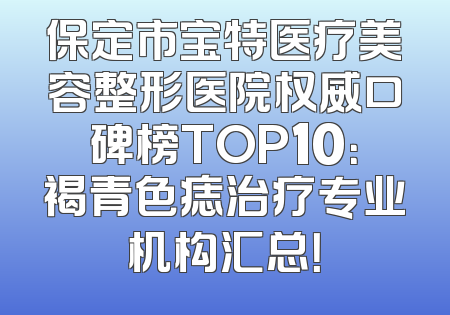 保定市宝特医疗美容整形医院权威口碑榜TOP10：褐青色痣治疗专业机构汇总！