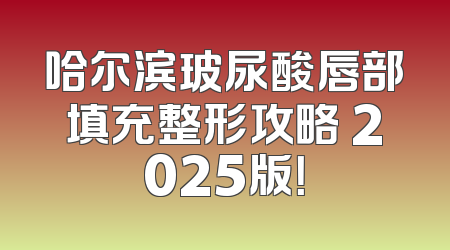 哈尔滨玻尿酸唇部填充整形攻略 2025版！