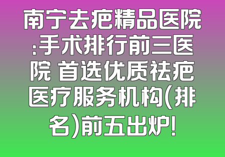 南宁去疤精品医院：手术排行前三医院 首选优质祛疤医疗服务机构（排名）前五出炉！