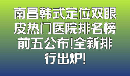 南昌韩式定位双眼皮热门医院排名榜前五公布！全新排行出炉！