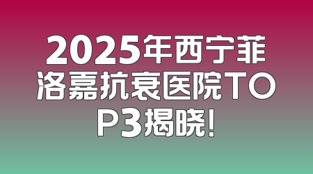 2025年西宁菲洛嘉抗衰医院TOP3揭晓！