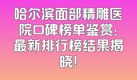 哈尔滨面部精雕医院口碑榜单鉴赏：最新排行榜结果揭晓！