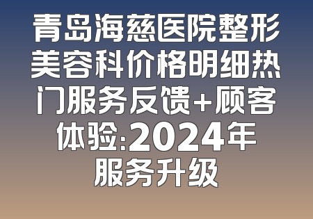 青岛海慈医院整形美容科价格明细热门服务反馈+顾客体验：2024年服务升级