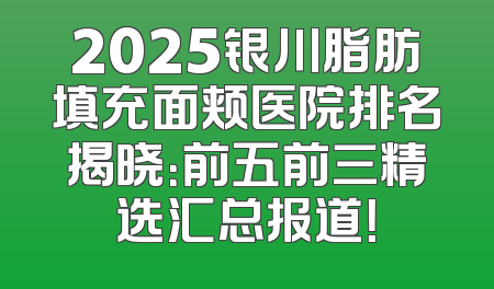 2025银川脂肪填充面颊医院排名揭晓：前五前三精选汇总报道！