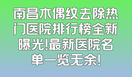 南昌木偶纹去除热门医院排行榜全新曝光！最新医院名单一览无余！
