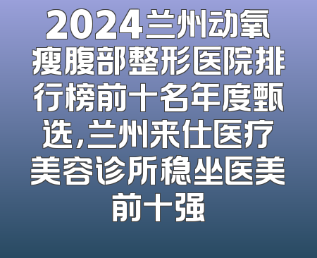 2024兰州动氧瘦腹部整形医院排行榜前十名年度甄选，兰州来仕医疗美容诊所稳坐医美前十强