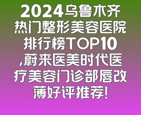 2024乌鲁木齐热门整形美容医院排行榜TOP10，蔚来医美时代医疗美容门诊部唇改薄好评推荐！