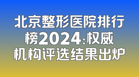 北京整形医院排行榜2024：权威机构评选结果出炉