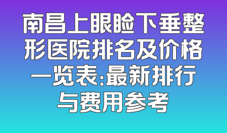 南昌上眼睑下垂整形医院排名及价格一览表：最新排行与费用参考