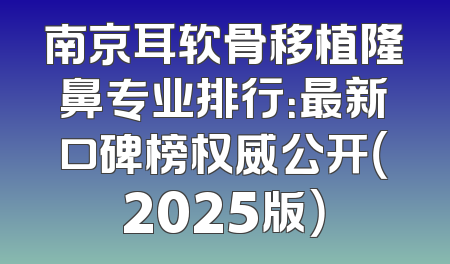 南京耳软骨移植隆鼻专业排行：最新口碑榜权威公开（2025版）