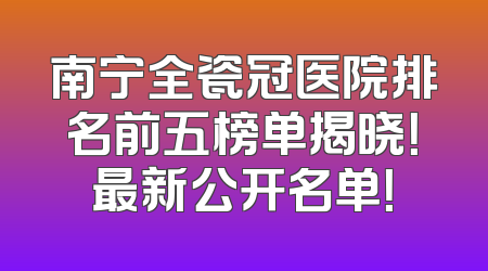 南宁全瓷冠医院排名前五榜单揭晓！最新公开名单！