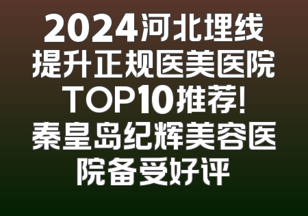 2024河北埋线提升正规医美医院TOP10推荐！秦皇岛纪辉美容医院备受好评